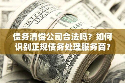 济南债务清偿公司合法吗？如何识别正规债务处理服务商？