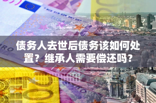 济南债务人去世后债务该如何处置？继承人需要偿还吗？