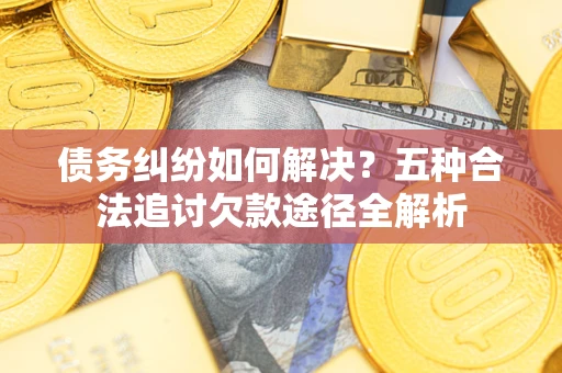 济南债务纠纷如何解决？五种合法追讨欠款途径全解析
