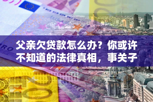济南父亲欠贷款怎么办？你或许不知道的法律真相，事关子女未来