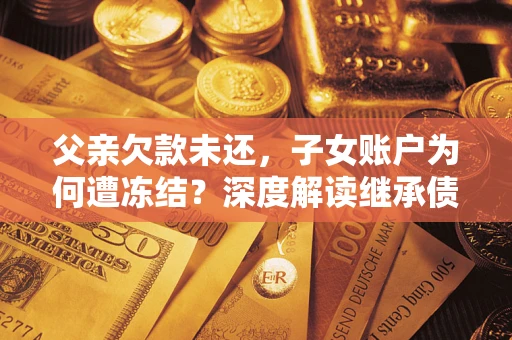 济南父亲欠款未还，子女账户为何遭冻结？深度解读继承债务迷局