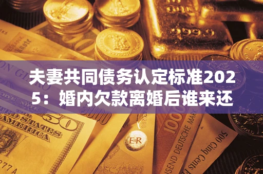 济南夫妻共同债务认定标准2025：婚内欠款离婚后谁来还？