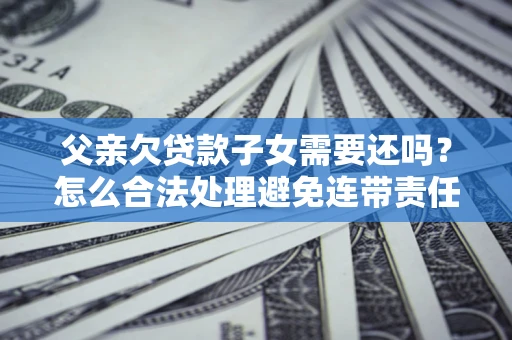 济南父亲欠贷款子女需要还吗？怎么合法处理避免连带责任？