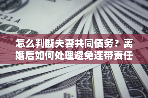 济南怎么判断夫妻共同债务？离婚后如何处理避免连带责任？