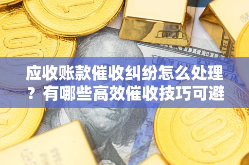 济南应收账款催收纠纷怎么处理？有哪些高效催收技巧可避免坏账？