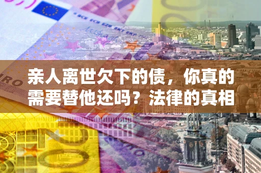 济南亲人离世欠下的债，你真的需要替他还吗？法律的真相或许与你想的不一样